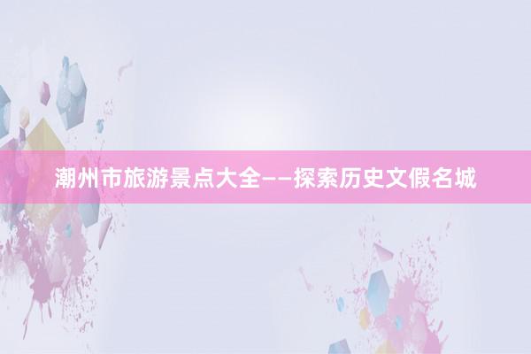 潮州市旅游景点大全——探索历史文假名城