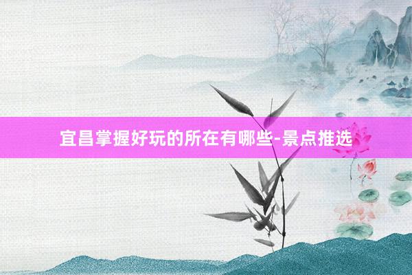 宜昌掌握好玩的所在有哪些-景点推选