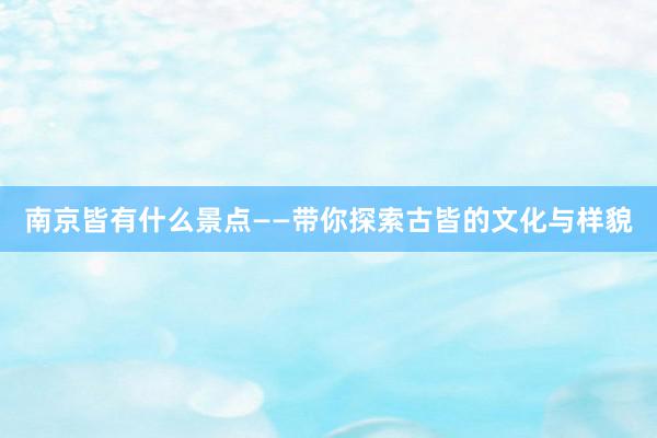 南京皆有什么景点——带你探索古皆的文化与样貌
