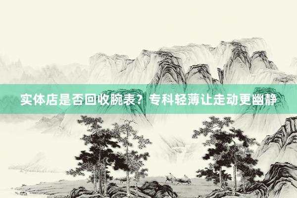 实体店是否回收腕表？专科轻薄让走动更幽静