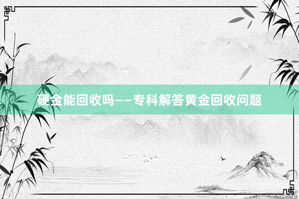 硬金能回收吗——专科解答黄金回收问题